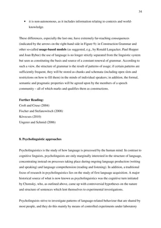 34
• it is non-autonomous, as it includes information relating to contexts and world-
knowledge.
These differences, especially the last one, have extremely far-reaching consequences
(indicated by the arrows on the right-hand side in Figure 9): in Construction Grammar and
other so-called usage-based models (as suggested, e.g., by Ronald Langacker, Paul Hopper
and Joan Bybee) the use of language is no longer strictly separated from the linguistic system
but seen as constituting the basis and source of a constant renewal of grammar. According to
such a view, the structure of grammar is the result of patterns of usage; if certain patterns are
sufficiently frequent, they will be stored as chunks and schemata (including open slots and
restrictions on how to fill them) in the minds of individual speakers; in addition, the formal,
semantic and pragmatic properties will be agreed upon by the members of a speech
community – all of which marks and qualifies them as constructions.
Further Reading:
Croft and Cruse (2004)
Fischer and Stefanowitsch (2008)
Kövecses (2010)
Ungerer and Schmid (2006)
8. Psycholinguistic approaches
Psycholinguistics is the study of how language is processed by the human mind. In contrast to
cognitive linguists, psycholinguists are only marginally interested in the structure of language,
concentrating instead on processes taking place during ongoing language production (writing
and speaking) and language comprehension (reading and listening). In addition, a traditional
focus of research in psycholinguistics lies on the study of first language acquisition. A major
historical source of what is now known as psycholinguistics was the cognitive turn initiated
by Chomsky, who, as outlined above, came up with controversial hypotheses on the nature
and structure of sentences which lent themselves to experimental investigations.
Psycholinguists strive to investigate patterns of language-related behaviour that are shared by
most people, and they do this mainly by means of controlled experiments under laboratory
 