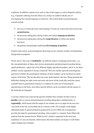 35
conditions. In addition, speech errors such as slips of the tongue as well as linguistic deficits
(e.g. of patients suffering from the effects of a stroke) are studied with the aim of
investigating how normal language use functions. The central fields of psycholinguistic
research include
• the ways in which the forms and meanings of words are stored and retrieved from the
mental lexicon;
• the processes taking place during written and spoken language production;
• the processes taking place during the comprehension of written and spoken
discourse;
• the patterns and principles underlying first language acquisition.
Central controversies in psycholinguistic theorizing revolve around a number of fundamental
background assumptions.
Firstly, there is the issue of modularity: are different aspects of language processing – e.g.
the conceptualization of ideas, their lexical, grammatical and phonological encoding during
speech production – taken care of by different, highly specialized modules, and if so, are these
modules strictly separated or closely connected? This also touches upon the neurolinguistic
question of whether the neurological substrates of these modules can be localized in certain
regions of the brain. The fact that there are some stroke patients who have fluent grammar but
difficulties finding the right words and some who know all the words they need but cannot
assemble them in grammatical sentences is evidence for some sort of neurological
specialization in the brain, since these specific deficits can be correlated with the regions in
the brain that are damaged.
A second, related issue concerns the question whether these modules do their work in
parallel, with e.g. lexical and grammatical encoding taking place simultaneously, or
sequentially, which means that the output of one module serves as input for the next one –
very much in the way an assembly line in a factory works. For example, in the highly
influential model of speech production proposed by Levelt (1989), the conceptualizer
provides the input for grammatical encoding, whose output is a syntactic frame filled with
material from the mental lexicon. While Levelt’s model is sequential in the sense just
explained, it is also incremental, which means that later modules can begin to work before
earlier modules have finished.
 