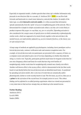 36
Especially in sequential models, a further question that comes up is whether information only
proceeds in one direction (like in a cascade, cf. Aitchison 2011: 222ff.) or can flow both
forwards and backwards in a much more interactive, network-like fashion. In models of the
latter type, so-called interactive network models, it is often assumed that information
spreads automatically from the ‘point’ of access to neighbouring parts of the network. This is
demonstrated for example in simple association tasks where a cue like salt is more likely to
produce responses like pepper or soup than, say, pen or caterpillar. Spreading activation is
also considered to be a major source of speech errors in which semantically or phonologically
similar words, which are supposed to be stored closely together in the network that is the
mental lexicon, are inadvertently replaced (e.g. passion instead of fashion, or the classic case
of right instead of left).
A large range of methods are applied by psycholinguists, including classic paradigms such as
lexical-decision tasks, sentence verification tasks and sentence-completion tasks. For
example, in lexical-decision tasks test participants are presented with a sequence of letters on
a computer screen and asked to press one of two keys depending on whether they think the
string is a word or not. Typically, participants perform much faster for frequent words than for
rare ones (frequency effect) and faster for words that have big word families of
morphologically similar words than for morphologically isolated ones (family-size effect).
Another well-known effect is the recency effect, which is demonstrated in the fact that words
heard or read shortly before the lexical-decision task are identified much faster. As predicted
by spreading-activation models, this is also true of words that are semantically and/or
phonologically similar to words recently heard or read. The first item, say doctor, then acts as
a prime for the activation of the second item, for example patient or nurse. This robust
finding can be exploited in so-called priming experiments where two stimuli are presented in
a very short time to find out how strongly they are linked up in the mental lexicon.
Further Reading:
Aitchison (2011)
Levelt (1989)
Sandra (2009)
 