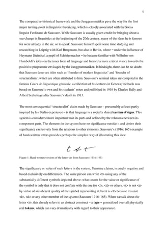 4
The comparative-historical framework and the Junggrammatiker pave the way for the first
major turning-point in linguistic theorizing, which is closely associated with the Swiss
linguist Ferdinand de Saussure. While Saussure is usually given credit for bringing about a
sea-change in linguistics at the beginning of the 20th century, many of the ideas he is famous
for were already in the air, so to speak. Saussure himself spent some time studying and
researching in Leipzig with Karl Brugmann, but also in Berlin, where ̶ under the influence of
Heymann Steinthal, a pupil of Schleiermacher ̶ he became familiar with Wilhelm von
Humboldt’s ideas on the inner form of language and formed a more critical stance towards the
positivist programme envisaged by the Junggrammatiker. In hindsight, there can be no doubt
that Saussure deserves titles such as ‘founder of modern linguistics’ and ‘founder of
structuralism’, which are often attributed to him. Saussure’s seminal ideas are compiled in the
famous Cours de linguistique générale, a collection of his lectures in Geneva; the book was
based on Saussure’s own and his students’ notes and published in 1916 by Charles Bally and
Albert Sechehaye after Saussure’s death in 1913.
The most consequential ‘structuralist’ claim made by Saussure – presumably at least partly
inspired by his Berlin experience – is that language is a socially shared system of signs. This
system is considered more important than its parts and defined by the relations between its
component parts. The elements in the system have no significance outside it and derive their
significance exclusively from the relations to other elements. Saussure’s (1916: 165) example
of hand-written letters provides perhaps the simplest way of illustrating this idea:
Figure 1: Hand-written versions of the letter <t> from Saussure (1916: 165)
The significance or value of such letters in the system, Saussure claims, is purely negative and
based exclusively on differences. The same person can write <t> using any of the
substantially different symbols depicted above; what counts for the value or significance of
the symbol is only that it does not conflate with the one for <l>, <d> or others. <t> is not <t>
by virtue of an inherent quality of the symbol representing it, but it is <t> because it is not
<l>, <d> or any other member of the system (Saussure 1916: 165). When we talk about the
letter <t>, this already refers to an abstract construct – a type – generalized over all physically
real tokens, which can vary dramatically with regard to their appearance.
 