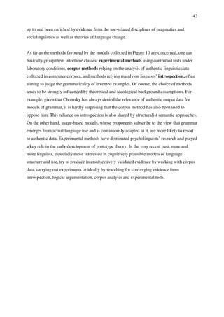 42
up to and been enriched by evidence from the use-related disciplines of pragmatics and
sociolinguistics as well as theories of language change.
As far as the methods favoured by the models collected in Figure 10 are concerned, one can
basically group them into three classes: experimental methods using controlled tests under
laboratory conditions, corpus methods relying on the analysis of authentic linguistic data
collected in computer corpora, and methods relying mainly on linguists’ introspection, often
aiming to judge the grammaticality of invented examples. Of course, the choice of methods
tends to be strongly influenced by theoretical and ideological background assumptions. For
example, given that Chomsky has always denied the relevance of authentic output data for
models of grammar, it is hardly surprising that the corpus method has also been used to
oppose him. This reliance on introspection is also shared by structuralist semantic approaches.
On the other hand, usage-based models, whose proponents subscribe to the view that grammar
emerges from actual language use and is continuously adapted to it, are more likely to resort
to authentic data. Experimental methods have dominated psycholinguists’ research and played
a key role in the early development of prototype theory. In the very recent past, more and
more linguists, especially those interested in cognitively plausible models of language
structure and use, try to produce intersubjectively validated evidence by working with corpus
data, carrying out experiments or ideally by searching for converging evidence from
introspection, logical argumentation, corpus analysis and experimental tests.
 