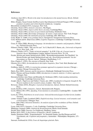 44
References
Aitchison, Jean (2011), Words in the mind. An introduction to the mental lexicon, 4th ed., Oxford:
Blackwell.
Biber, Douglas, Susan Conrad, Geoffrey Leech, Stig Johannson & Edward Finegan (1999), Longman
grammar of spoken and written English, London etc.: Longman.
Bloomfield, Leonhard (1933), Language, New York.
Chomsky, Noam (1957), Syntactic structures, The Hague.
Chomsky, Noam (1965), Aspects of the theory of syntax, Cambridge/Mass.
Chomsky, Noam (1981), Lectures on government and binding, Dordrecht: Foris.
Chomsky, Noam (1986), Knowledge of language. Its nature, origin and use. New York: Praeger.
Chomsky, Noam (1995) The minimalist program, Cambridge, MA: MIT Press.
Cook, Walter A. (1989), Case grammar theory, Georgetown: Georgetown University Press.
Croft, William and D. Allan Cruse (2004), Cognitive linguistics, Cambridge: Cambridge University
Press.
Cruse, D. Allan (2000), Meaning in language. An introduction to semantics and pragmatics, Oxford
etc.: Oxford University Press.
Fillmore, Charles (1968), “The case for case”. In: E. Bach & R.T. Harms, eds., Universals in linguistic
theory, New York, 1-88.
Fillmore, Charles (1977), “Topics in lexical semantics”. In: R.W. Cole, ed., Current issues in
linguistic theory, Bloomington, London: Indiana University Press, 76–138.
Fischer, Kerstin and Anatol Stefanowitsch (2008), “Konstruktionsgrammatik. Ein Überblick“. In:
Kerstin Fischer and Anatol Stefanowitsch and, eds., Konstruktionsgrammatik. Von der
Anwendung zur Theorie, 2nd ed., Tübingen: Stauffenburg, 3–17.
Fries, Charles C. (1952), The structure of English, New York.
Gleason, H.A. (1961), An introduction to descriptive linguistics, New York: Holt, Rinehart and
Winston.
Goldberg, Adele E. (1995), A construction grammar approach to argument structure, Chicago –
London: Chicago University Press.
Harris, Roy (2003), Saussure and his interpreters, Edinburgh: Edinburgh University Press.
Herbst, Thomas and Susan Schüller (2008), Introduction to syntactic analysis: A valency approach,
Tübingen: Narr.
Hornstein,Norbert, Jairo Nunes and Kleanthes K. Grohmann (2005), Understanding minimalism,
Cambridge: Cambridge University Press.
Joseph, John E., Nigel Love and Talbot J. Taylor, eds. (2001), Landmarks in linguistic thought II. The
Western tradition in the twentieth century, London – New York.
Kövecses, Zoltán (2010), Metaphor. A practical introduction, 2nd ed., Oxford: Oxford University
Press.
Leech, Geoffrey (1981), Semantics, 2nd ed., Harmondsworth: Penguin.
Levelt, Willem J.M. (1991), Speaking, From intention to articulation, Cambridge/MA – London: MIT
Press.
Lewin, K. (1952), Field theory in social science: Selected theoretical papers by Kurt Lewin, London:
Tavistock.
London: Tavistock. Lipka, Leonhard (2002), English lexicology. Lexical structure, word semantics and
word-formation, Tübingen: Narr.
Lyons, John (1963), Structural Semantics. An analysis of part of the vocabulary of Plato, Oxford:
Blackwell.
Lyons, John (1977), Semantics, 2 vols, Cambridge: Cambridge University Press.
Mukherjee, Joybrato (2009), Anglistische Korpuslinguistik, Berlin: Erich Schmidt.
Prechtl, Peter (2000), Saussure zur Einführung, Hamburg: Junius.
Robins, R.H. (1997), A short history of linguistics, 4th ed., London etc.
Sandra, Dominiek (2009), “Experimentation”. In: Dominiek Sandra, Jan-Ola Östman and Jeff
Verscheuren, eds. Cognition and pragmatics, Amsterdam – Philedelphia: Benjamins, 157–
200.
Saussure, Ferdinand de (1916), Cours de linguistique générale, Paris.
 