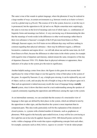 5
The same is true of the sounds in spoken language, where the phoneme /t/ may be realized in
a large number of ways, in certain environments (e.g. between vowels as in butter or better)
even by a glottal stop (e.g /bʌɂə/). The essence of /t/ in the system, however, is not the way it
is pronounced, but the opposition to /d/, /p/ and so on. Maybe somewhat more surprisingly,
the same is even true on the level of meanings and even of whole signs, i.e. combinations of
linguistic forms and meanings (see below). A very convincing way of demonstrating the idea
that the meanings of words reside in the differences to other word meanings rather than in
their own substance is Saussure’s example of the 8.45 pm train from Geneva to Paris.
Although, Saussure argues, two 8.45 trains on two different days may well have nothing in
common regarding their physical substance – there may be different wagons, a different
locomotive, conductor and engine driver – we still talk about one and the same train, the 8.45
from Geneva to Paris, because the differences to other trains in the whole system, for example
with regard to time of departure and itinerary, indeed remain the same, irrespective of the day
of departure (Saussure 1916: 151). Rather than its physical substance or appearance, these
indicators of its place in the system give the train its significance.
Another helpful analogy comes from chess: the figures in this game do not assume their
significance by virtue of their shape or size but again by virtue of their place in the system of
the game. As argued by Saussure, if, say, a knight goes missing, it can be replaced by any sort
of object, such as a cork, and can play the role of knight as long as the two players agree on it.
That such an agreement is indeed necessary recalls the issue of language being a socially
shared system, since it shows that there must be a tacit understanding among the speakers of
a speech community regarding the oppositions and differences among the signs in the system.
As an intermediate summary, we can conclude that the essence of a structuralist view of
language is that signs are defined by their places in the system, which are defined in turn by
the oppositions to other signs, and that therefore the system is more important than its
component parts. This idea works particularly well for the explanation of the elements of
closed systems, i.e. systems with a limited number of elements, such as graphemes or
phonemes. With regard to the basically open-ended lexicon, it may well be less convincing at
first sight but can in fact also be applied. Saussure (1916: 160) himself points out how this
works: within a language all the words that express neighbouring concepts limit each other;
for example, synonyms such as think, believe, suppose or consider “n’ont de valeur propre
 