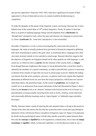 6
que par leur opposition” (Saussure 1916: 160; [‘only have significance by means of their
opposition’]). If one of them did not exist, its content would be divided among its
competitors.
To make his thoughts on the nature of the linguistic system convincing, Saussure has to leave
behind some of the central ideas of 19th
-century linguistics. Firstly, he makes it clear that
there is no point in studying language change and development from a diachronic (lit.
‘through time’) perspective only, unless the state and structure of a language at a given time,
i.e. from a synchronic (lit. ‘same time’) perspective, is also researched.
Secondly, if linguistics is to be a science investigating the system and sub-systems of
languages, the study of actually produced texts prevalent in historical-comparative philology
falls short of promising to achieve this goal, since, as mentioned above, languages have their
own inner structure outside or over and above actual usage. Saussure therefore suggests that
the objective of linguistic investigation should not be what speakers do with language, i.e. the
actual use, to which he refers as parole, but the structure of the system itself, i.e. langue.
Even though Saussure emphasizes that langue is not an abstraction but a social fact which is
shared by the members of a speech community, in order to describe this system it is necessary
to abstract from variants of signs that can occur in actual usage or parole. Indeed, the ending -
eme known from the terms grapheme, phoneme, morpheme and lexeme signals that linguistic
phenomena at different levels are seen from the langue perspective, which does not concern
individual tokens, but generalized types. In the system of graphemes, for example, the
symbol <t> is an abstraction from actual realizations of the kind illustrated in Figure 1 above.
Likewise the lexeme drink as an ‘abstract’ element in the lexicon on the level of langue is a
generalization covering actually occurring forms such as drinks, drinking, drank and drunk
and contextually different meanings such as ‘ingest liquids’ or ‘habitually ingest alcoholic
beverages’.
Thirdly, Saussure makes a point of rejecting the anti-mentalist ideas evolving in the positivist
climate of his time and stresses the fact that the system has both a social and a psychological
dimension. In his well-known binary conception of linguistic signs (cf. Figure 2) in particular,
he dwells on the psychological nature of both sides and the associative nature between them.
Not only the concept or signified has to be regarded as a mental entity, but so does the image
acoustique or signifier, which, as Saussure underlines, is not the physical sound of, say, a
 