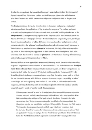 8
It is hard to overestimate the impact that Saussure’s ideas had on the later development of
linguistic theorizing. Addressing various levels of language, this section will discuss a
selection of approaches which owe considerably to the insights outlined in the previous
section.
As already mentioned above, the closed system of phonemes is of course a particularly
attractive candidate for applications of the structuralist approach. The earliest and most
systematic and consequential efforts were made by a group of Czech linguists known as the
Prague School. Among the leading figures of this linguistic circle are Roman Jakobson and
Nikolai Trubetzkoy. Taking up Saussure’s distinction between langue and parole, the Prague
School linguists define first of all the difference between phonology and phonetics: while
phonetics describes the ‘physical’ qualities of actual speech, phonology is only interested in
those features of sounds which are distinctive in the sense that they differentiate meanings
(by virtue of their entering into opposition to other sounds). As a consequence, their main
concern is with the distinctive features of phonemes, i.e. the smallest meaning-differentiating
units of a language (cf. the contribution by Mair).
Saussure’s ideas on how oppositions between neighbouring words give rise to their meanings
inspired a range of structuralist theories in lexical semantics. The first of them is the theory of
word-fields or lexical fields introduced by the German linguist Jost Trier, who published an
extensive study called Der deutsche Wortschatz im Sinnbezirk des Verstandes (1931). By
describing historical changes observable in this word-field (including nouns such as wisheit,
list and kunst which share, with different nuances, the semantic space covered by ‘wisdom’,
‘knowledge’ but also ‘capability’ and ‘science’), Trier is able to confirm what Saussure
suggested, showing that in long-term historical developments one word occupied semantic
space left open by a shift of another word. Trier concludes:
Kein ausgesprochenes Wort steht im Bewußtsein des Sprechers und Hörers so vereinzelt da,
wie man aus seiner lautlichen Vereinsamung schließen könnte. Jedes ausgesprochene Wort
läßt seinen Gegensinn anklingen. Und noch mehr als dies. In der Gesamtheit der beim
Aussprechen eines Wortes sich empordrängenden begrifflichen Beziehungen ist die des
Gegensinns nur eine und gar nicht die wichtigste. Neben und über ihr taucht eine Fülle anderer
Worte auf, die dem ausgesprochenen begrifflich enger oder ferner benachbart sind.
Es sind seine Begriffsverwandten. Sie bilden unter sich und mit dem ausgesprochenen Wort
ein gegliedertes Ganzes, ein Gefüge, das man Wortfeld oder sprachliches Zeichenfeld nennen
kann. Das Wortfeld ist zeichenhaft zugeordnet einem mehr oder weniger geschlossenen
 