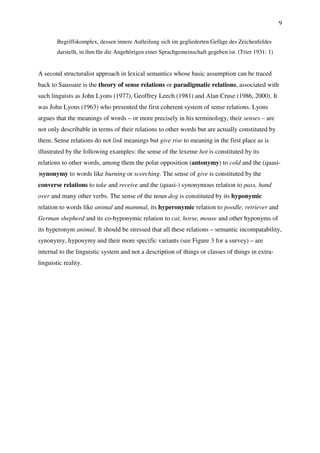 9
Begriffskomplex, dessen innere Aufteilung sich im gegliederten Gefüge des Zeichenfeldes
darstellt, in ihm für die Angehörigen einer Sprachgemeinschaft gegeben ist. (Trier 1931: 1)
A second structuralist approach in lexical semantics whose basic assumption can be traced
back to Saussure is the theory of sense relations or paradigmatic relations, associated with
such linguists as John Lyons (1977), Geoffrey Leech (1981) and Alan Cruse (1986, 2000). It
was John Lyons (1963) who presented the first coherent system of sense relations. Lyons
argues that the meanings of words – or more precisely in his terminology, their senses – are
not only describable in terms of their relations to other words but are actually constituted by
them. Sense relations do not link meanings but give rise to meaning in the first place as is
illustrated by the following examples: the sense of the lexeme hot is constituted by its
relations to other words, among them the polar opposition (antonymy) to cold and the (quasi-
)synonymy to words like burning or scorching. The sense of give is constituted by the
converse relations to take and receive and the (quasi-) synonymous relation to pass, hand
over and many other verbs. The sense of the noun dog is constituted by its hyponymic
relation to words like animal and mammal, its hyperonymic relation to poodle, retriever and
German shepherd and its co-hyponymic relation to cat, horse, mouse and other hyponyms of
its hyperonym animal. It should be stressed that all these relations – semantic incompatability,
synonymy, hyponymy and their more specific variants (see Figure 3 for a survey) – are
internal to the linguistic system and not a description of things or classes of things in extra-
linguistic reality.
 