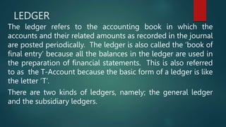 LEDGER
The ledger refers to the accounting book in which the
accounts and their related amounts as recorded in the journal
are posted periodically. The ledger is also called the ‘book of
final entry’ because all the balances in the ledger are used in
the preparation of financial statements. This is also referred
to as the T-Account because the basic form of a ledger is like
the letter ‘T’.
There are two kinds of ledgers, namely; the general ledger
and the subsidiary ledgers.
 