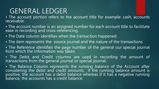 GENERAL LEDGER
• The account portion refers to the account title for example: cash, accounts
receivable.
• The account number is an assigned number for each account title to facilitate
ease in recording and cross-referencing.
• The Date column identifies when the transaction happened.
• The item represents the source journal and the nature of the transactions
• The Reference identifies the page number of the general our special journal
from which the information was taken.
• The Debit and Credit columns are used in recording the amount of
transactions from the general journal or special journal.
• The Balance Column represents the running balance of the Account after
considering the debit and credit amounts. If the running balance amount is
positive, the account has a debit balance whereas if it has a negative running
balance, the accounts has a credit balance.
 