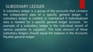 SUBSIDIARY LEDGER
A subsidiary ledger is a group of like accounts that contains
the independent data of a specific general ledger. A
subsidiary ledger is created or maintained if individualized
data is needed for a specific general ledger account. An
example of a subsidiary ledger is the individual record of
various payables to suppliers. The total amount of these
subsidiary ledgers should equal the balance in the Accounts
Payable general ledger.
 