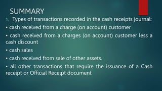 SUMMARY
1. Types of transactions recorded in the cash receipts journal:
• cash received from a charge (on account) customer
• cash received from a charges (on account) customer less a
cash discount
• cash sales
• cash received from sale of other assets.
• all other transactions that require the issuance of a Cash
receipt or Official Receipt document
 