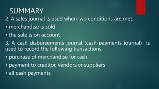 SUMMARY
2. A sales journal is used when two conditions are met:
• merchandise is sold
• the sale is on account
3. A cash disbursements journal (cash payments journal) is
used to record the following transactions:
• purchase of merchandise for cash
• payment to creditor, vendors or suppliers
• all cash payments
 