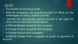 QUIZ:
1. Enumerate all special journals.
2. Why do companies use special journals? (or What are the
advantages of using a special journal)
3. Identify the appropriate special journal to be used for
every source document listed below:
a•Official Receipt issued by the company
b•Charge Invoice issued by the company
c•Charge Invoice from a supplier
d•Official receipt from a supplier as proof of payment of
account
 