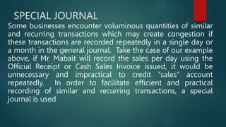 SPECIAL JOURNAL
Some businesses encounter voluminous quantities of similar
and recurring transactions which may create congestion if
these transactions are recorded repeatedly in a single day or
a month in the general journal. Take the case of our example
above, if Mr. Mabait will record the sales per day using the
Official Receipt or Cash Sales Invoice issued, it would be
unnecessary and impractical to credit “sales” account
repeatedly. In order to facilitate efficient and practical
recording of similar and recurring transactions, a special
journal is used
 