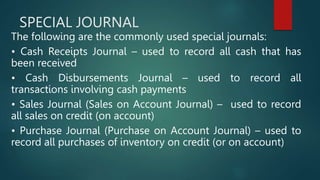 SPECIAL JOURNAL
The following are the commonly used special journals:
• Cash Receipts Journal – used to record all cash that has
been received
• Cash Disbursements Journal – used to record all
transactions involving cash payments
• Sales Journal (Sales on Account Journal) – used to record
all sales on credit (on account)
• Purchase Journal (Purchase on Account Journal) – used to
record all purchases of inventory on credit (or on account)
 