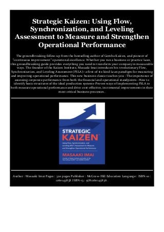 Strategic Kaizen: Using Flow,
Synchronization, and Leveling
Assessment to Measure and Strengthen
Operational Performance
The groundbreaking follow-up from the bestselling author of Gemba Kaizen, and pioneer of
"continuous improvement" operational excellence. Whether you run a business or practice Lean,
this groundbreaking guide provides everything you need to transform your company in measurable
ways. The founder of the Kaizen Institute, Masaaki Imai introduces his revolutionary Flow,
Synchronization, and Leveling Assessment (FSLA)--a first-of-its-kind Lean paradigm for measuring
and improving operational performance. This new business classic teaches you: -The importance of
assessing corporate performance from both the financial and operational standpoints -How to
identify basic structures of the ideal production systems-Proven ways of implementing FSLA to
both measure operational performance and drive cost-effective, incremental improvements in their
most critical business processes .
Author : Masaaki Imai Pages : 320 pages Publisher : McGraw-Hill Education Language : ISBN-10 :
126014383X ISBN-13 : 9781260143836 .
 