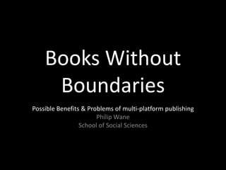 Books Without
     Boundaries
Possible Benefits & Problems of multi-platform publishing
                       Philip Wane
                 School of Social Sciences
 