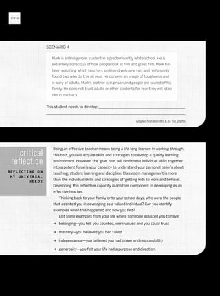 Classroom Management
12
Scenario 4
Mark is an Indigenous student in a predominantly white school. He is
extremely conscious of how people look at him and greet him. Mark has
been watching which teachers smile and welcome him and he has only
found two who do this all year. He conveys an image of toughness and
is wary of adults. Mark’s brother is in prison and people are scared of his
family. He does not trust adults or other students for fear they will ‘stab
him in the back’.
This student needs to develop 

Adapted from Brendtro  du Toit, 2005b
critical
reflection
Reflecting on
my universal
needs
Being an effective teacher means being a life-long learner. In working through
this text, you will acquire skills and strategies to develop a quality learning
environment. However, the ‘glue’ that will bind these individual skills together
into a potent force is your capacity to understand your personal beliefs about
teaching, student learning and discipline. Classroom management is more
than the individual skills and strategies of ‘getting kids to work and behave’.
Developing this reflective capacity is another component in developing as an
effective teacher.
Thinking back to your family or to your school days, who were the people
that assisted you in developing as a valued individual? Can you identify
examples when this happened and how you felt?
List some examples from your life where someone assisted you to have:
➜➜ belonging—you felt you counted, were valued and you could trust
➜➜ mastery—you believed you had talent
➜➜ independence—you believed you had power and responsibility
➜➜ generosity—you felt your life had a purpose and direction.
Sample only
Oxford University Press ANZ
 