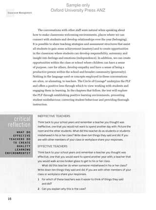 Classroom Management
16
The conversations with other staff were natural when speaking about
how to make classrooms welcoming environments, places where we can
connect with students and develop relationships over the year (belonging).
It is possible to share teaching strategies and assessment structures that assist
all students to gain some achievement (mastery) and to create opportunities
in the classroom where students can develop responsibility, autonomy and
insight into feelings and emotions (independence). In addition, we can create
opportunities within the class or school where children can have a sense
of purpose, care for others, develop empathy and have a sense of being a
productive person within the school and broader community (generosity).
Nothing in the language used or concepts employed in these conversations
are alien, or alienating, to teachers. The Circle of Courage®
underpins the PLF
and offers a positive lens through which to view working with students and
engaging them in learning. In the chapters that follow, the text will explore
the PLF through establishing positive learning environments, preventing
student misbehaviour, correcting student behaviour and providing thorough
instruction.
critical
reflection
What do
effective
teachers do
to create
quality
learning
environments?
Ineffective teachers
Think back to your school years and remember a teacher you thought was
ineffective, one that you would not want to spend another day with. Picture the
room and the other students. What did this teacher do as students or students
misbehaved in his or her class? Write down ten things they said and did. If you
are with other members of your class or workplace share your responses.
Effective teachers
Think back to your school years and remember a teacher you thought was
effective, one that you would want to spend another year with; a teacher that
you would walk across broken glass to get to his or her class.
What did this teacher do when someone misbehaved in his or her class?
Write down ten things they said and did. If you are with other members of your
class or workplace share your responses.
1	 For which of these teachers was it easier to think of things they said
and did?
2	 Can you explain why this is the case?
Sample only
Oxford University Press ANZ
 