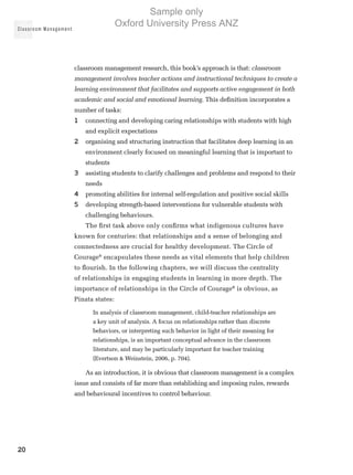 Classroom Management
20
classroom management research, this book’s approach is that: classroom
management involves teacher actions and instructional techniques to create a
learning environment that facilitates and supports active engagement in both
academic and social and emotional learning. This definition incorporates a
number of tasks:
1	 connecting and developing caring relationships with students with high
and explicit expectations
2	 organising and structuring instruction that facilitates deep learning in an
environment clearly focused on meaningful learning that is important to
students
3	 assisting students to clarify challenges and problems and respond to their
needs
4	 promoting abilities for internal self-regulation and positive social skills
5	 developing strength-based interventions for vulnerable students with
challenging behaviours.
The first task above only confirms what indigenous cultures have
known for centuries: that relationships and a sense of belonging and
connectedness are crucial for healthy development. The Circle of
Courage®
encapsulates these needs as vital elements that help children
to flourish. In the following chapters, we will discuss the centrality
of relationships in engaging students in learning in more depth. The
importance of relationships in the Circle of Courage®
is obvious, as
Pinata states:
In analysis of classroom management, child-teacher relationships are
a key unit of analysis. A focus on relationships rather than discrete
behaviors, or interpreting such behavior in light of their meaning for
relationships, is an important conceptual advance in the classroom
literature, and may be particularly important for teacher training
(Evertson  Weinstein, 2006, p. 704).
As an introduction, it is obvious that classroom management is a complex
issue and consists of far more than establishing and imposing rules, rewards
and behavioural incentives to control behaviour.
Sample only
Oxford University Press ANZ
 