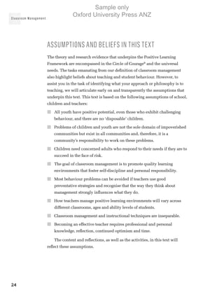 Classroom Management
24
Assumptions and beliefs in this text
The theory and research evidence that underpins the Positive Learning
Framework are encompassed in the Circle of Courage®
and the universal
needs. The tasks emanating from our definition of classroom management
also highlight beliefs about teaching and student behaviour. However, to
assist you in the task of identifying what your approach or philosophy is to
teaching, we will articulate early on and transparently the assumptions that
underpin this text. This text is based on the following assumptions of school,
children and teachers:
■■ All youth have positive potential, even those who exhibit challenging
behaviour, and there are no ‘disposable’ children.
■■ Problems of children and youth are not the sole domain of impoverished
communities but exist in all communities and, therefore, it is a
community’s responsibility to work on these problems.
■■ Children need concerned adults who respond to their needs if they are to
succeed in the face of risk.
■■ The goal of classroom management is to promote quality learning
environments that foster self-discipline and personal responsibility.
■■ Most behaviour problems can be avoided if teachers use good
preventative strategies and recognise that the way they think about
management strongly influences what they do.
■■ How teachers manage positive learning environments will vary across
different classrooms, ages and ability levels of students.
■■ Classroom management and instructional techniques are inseparable.
■■ Becoming an effective teacher requires professional and personal
knowledge, reflection, continued optimism and time.
The content and reflections, as well as the activities, in this text will
reflect these assumptions.
Sample only
Oxford University Press ANZ
 