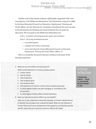 CHAPTER 1: A Positive Learn in g Framework for Classroom Man agemen t
27
Another source that clearly outlines a philosophy supported with overt
assumptions is the Melbourne Declaration. The Declaration, released in 2008
by the then Ministerial Council on Education, Employment, Training and
Youth Affairs, sets the direction for Australian schooling for the next 10 years.
In the Declaration the thinking and research behind the two goals are
discussed. The two goals in the Melbourne Declaration are:
Goal 1:  Australian schooling promotes equity and excellence
Goal 2:  All young Australians become:
•	 successful learners
•	 confident and creative individuals
•	 active and informed citizens (Ministerial Council on Education,
Employment, Training and Youth Affairs, 2008, p. 7).
This is a wonderful document that puts children at the heart of the
learning experience.
critical
reflection
Thinking
about your
classroom
management
plan
1	 What are my core beliefs and assumptions?
Write a brief statement on what you believe about:
◗◗ human nature
◗◗ role of schools
◗◗ role of teachers
◗◗ how students grow
◗◗ how students learn
◗◗ the importance of teacher control versus student autonomy
◗◗ to what degree children are self-managing or controlled by the
environment
◗◗ to what degree motives affect student behaviour.
2	 Does my classroom practice reflect my core beliefs?
Take one of your statements above (for example, on human nature) and try
to identify the principles that underlie this belief. What are the theories of
human nature and human development that appeal to you? Identify and list
specific ways that your classroom practice reflects this belief.
Sample only
Oxford University Press ANZ
 