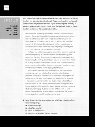 Classroom Management
28
case study
Teacher
assumptions
and beliefs
about
learning
Miss Tonellini, Mr Roper and Mrs Gowland worked together as middle primary
teachers in a suburban school. Although they worked together and shared
some classes, they had very different styles of teaching and, in reality, as
a team they were nearly dysfunctional. Read the brief description of these
teachers and answer the questions that follow.
Miss Tonellini is a recent graduate who is a strict disciplinarian and
expects that students should obey every rule or teacher instruction.
She has set her classroom up in single rows and often gives her
class work that frustrates them or fails to capture their attention
or interest. When students misbehave she often uses sarcasm or
ridicule to control them. When the assistant principal walks by the
room, he is impressed with how quiet the class is.
Mr Roper has set his class up on a competition basis. His teaching
methods rely heavily on competition with active (physical) games
woven into the class. The competition extends to students earning
token money for winning. Students are allowed to ‘spend’ their money
on a Friday at the shop he has set up on his desk. Students can buy
games, comics or toys. When students misbehave, he deducts money
from their account that he has displayed on the wall.
Mrs Gowland uses teaching techniques that rely on students
working in groups and collaborating with each other to solve
problems. The class is colourful with student work hanging from the
ceiling and on the walls. Mrs Gowland has worked hard at providing
a classroom environment where the students feel safe and have
the confidence to risk a wrong answer or opinion in the group work.
During work time, Mrs Gowland is always walking around encouraging
students and bringing students who are off task back on task
before they misbehave. When students do misbehave, she attempts
to re-engage them quickly, quietly and in private.
1	 What do you think the assumptions and beliefs were for each of the
teachers regarding:
(a)	 student learning?
(b)	role of the teacher?
(c)	 cause of misbehaviour?
(d)	instructional activities that are engaging?
Sample only
Oxford University Press ANZ
 