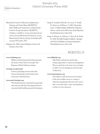 Classroom Management
32
Ministerial Council on Education, Employment,
Training and Youth Affairs (MCEETYA)
2008, ‘Melbourne Declaration on Educational
Goals for Young Australians’, MCEETYA,
Canberra, available at www.curriculum.edu.au/
verve/_resources/National_Declaration_on_the_
Educational_Goals_for_Young_Australians.pdf,
accessed 24 October, 2012.
Seligman, M. 1998, Learned Optimism, Simon and
Schuster, New York.
Senge, P., Cambron-McCabe, N., Lucas, T., Smith,
B., Dutton, J.  Kleiner, A. 2000, Schools that
Learn. A Fifth Discipline Fieldbook for Educators,
Parents, and Everyone Who Cares about Education,
Doubleday/Currency, New York.
Senge, P., Kleiner, A., Roberts, C., Ross, R.  Smith,
B. 1994, The Fifth Discipline Fieldbook: Strategies
and Tools for Building a Learning Organization,
Doubleday/Currency, New York.
Websites
www.reclaiming.com
Website for Reclaiming Youth International,
the home of the Circle of Courage®
and
Response Ability Pathways training.
www.ppc.sas.upenn.edu
Positive psychology resources from the
Positive Psychology Centre based at the
University of Pennsylvania.
www.search-institute.org
The Search Institute researched young people
and came up with forty developmental assets
associated with healthy personal development.
www.alfiekohn.org
Alfie Kohn’s website has articles that
critique approaches to classroom management.
This is a good site to be aware of as you begin
to reflect on your assumptions and outcomes
of education.
www.teachermatters.com
This website is full of resources for teachers.
It also has excellent access to a range of
classroom management theorists and a quiz to
take to see what style or type of management
you have in your classroom.
Sample only
Oxford University Press ANZ
 
