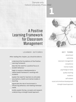 1
1
A Positive
Learning Framework
for Classroom
Management
Learner outcomes
After reading this chapter, you should be able to:
■■ understand the foundations of the Positive
Learning Framework
■■ describe the need for a positive focus on
student behaviour
■■ begin to explore a developmental or
needs-based framework in working with
students
■■ explain the need for teachers to articulate
assumptions, beliefs and mental models in
teaching
■■ appreciate the role of environment in
influencing behaviour and meeting individual
needs
■■ briefly explain the key concepts and research
underpinning a strength-based approach.
Key terms
attachment
autonomy
classroom management
competence
mental models
psychological needs
quality teaching
resilience
self-esteem
social and emotional development
strength-based approach
Sample only
Oxford University Press ANZ
 