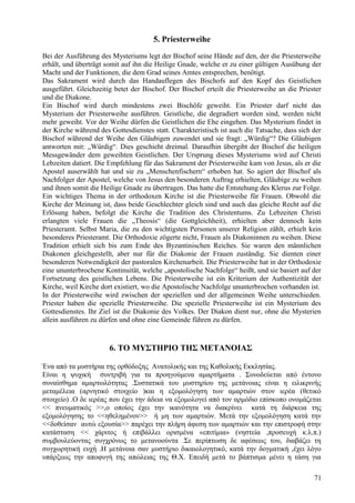 5. Priesterweihe 
Bei der Ausführung des Mysteriums legt der Bischof seine Hände auf den, der die Priesterweihe 
erhält, und überträgt somit auf ihn die Heilige Gnade, welche er zu einer gültigen Ausübung der 
Macht und der Funktionen, die dem Grad seines Amtes entsprechen, benötigt. 
Das Sakrament wird durch das Handauflegen des Bischofs auf den Kopf des Geistlichen 
ausgeführt. Gleichzeitig betet der Bischof. Der Bischof erteilt die Priesterweihe an die Priester 
und die Diakone. 
Ein Bischof wird durch mindestens zwei Bischöfe geweiht. Ein Priester darf nicht das 
Mysterium der Priesterweihe ausführen. Geistliche, die degradiert worden sind, werden nicht 
mehr geweiht. Vor der Weihe dürfen die Geistlichen die Ehe eingehen. Das Mysterium findet in 
der Kirche während des Gottesdienstes statt. Charakteristisch ist auch die Tatsache, dass sich der 
Bischof während der Weihe den Gläubigen zuwendet und sie fragt: „Würdig“? Die Gläubigen 
antworten mit: „Würdig“. Dies geschieht dreimal. Daraufhin übergibt der Bischof die heiligen 
Messgewänder dem geweihten Geistlichen. Der Ursprung dieses Mysteriums wird auf Christi 
Lebzeiten datiert. Die Empfehlung für das Sakrament der Priesterweihe kam von Jesus, als er die 
Apostel auserwählt hat und sie zu „Menschenfischern“ erhoben hat. So agiert der Bischof als 
Nachfolger der Apostel, welche von Jesus den besonderen Auftrag erhielten, Gläubige zu weihen 
und ihnen somit die Heilige Gnade zu übertragen. Das hatte die Entstehung des Klerus zur Folge. 
Ein wichtiges Thema in der orthodoxen Kirche ist die Priesterweihe für Frauen. Obwohl die 
Kirche der Meinung ist, dass beide Geschlechter gleich sind und auch das gleiche Recht auf die 
Erlösung haben, befolgt die Kirche die Tradition des Christentums. Zu Lebzeiten Christi 
erlangten viele Frauen die „Theosis“ (die Gottgleichheit), erhielten aber dennoch kein 
Priesteramt. Selbst Maria, die zu den wichtigsten Personen unserer Religion zählt, erhielt kein 
besonderes Priesteramt. Die Orthodoxie zögerte nicht, Frauen als Diakoninnen zu weihen. Diese 
Tradition erhielt sich bis zum Ende des Byzantinischen Reiches. Sie waren den männlichen 
Diakonen gleichgestellt, aber nur für die Diakonie der Frauen zuständig. Sie dienten einer 
besonderen Notwendigkeit der pastoralen Kirchenarbeit. Die Priesterweihe hat in der Orthodoxie 
eine ununterbrochene Kontinuität, welche „apostolische Nachfolge“ heißt, und sie basiert auf der 
Fortsetzung des geistlichen Lebens. Die Priesterweihe ist ein Kriterium der Authentizität der 
Kirche, weil Kirche dort existiert, wo die Apostolische Nachfolge ununterbrochen vorhanden ist. 
In der Priesterweihe wird zwischen der speziellen und der allgemeinen Weihe unterschieden. 
Priester haben die spezielle Priesterweihe. Die spezielle Priesterweihe ist ein Mysterium des 
Gottesdienstes. Ihr Ziel ist die Diakonie des Volkes. Der Diakon dient nur, ohne die Mysterien 
allein ausführen zu dürfen und ohne eine Gemeinde führen zu dürfen. 
6. ΤΟ ΜΥΣΤΗΡΙΟ ΤΗΣ ΜΕΤΑΝΟΙΑΣ 
Ένα από τα μυστήρια της ορθόδοξης Ανατολικής και της Καθολικής Εκκλησίας. 
Είναι η ψυχική συντριβή για τα προηγούμενα αμαρτήματα . Συνοδεύεται από έντονο 
συναίσθημα αμαρτωλότητας .Συστατικά του μυστηρίου της μετάνοιας είναι η ειλικρινής 
μεταμέλεια (αρνητικό στοιχείο )και η εξομολόγηση των αμαρτιών στον ιερέα (θετικό 
στοιχείο) .Ο δε ιερέας που έχει την άδεια να εξομολογεί από τον αρμόδιο επίσκοπο ονομάζεται 
<< πνευματικός >>,ο οποίος έχει την ικανότητα να διακρίνει κατά τη διάρκεια της 
εξομολόγησης το <<ηθελημένον>> ή μη των αμαρτιών. Μετά την εξομολόγηση κατά την 
<<δοθείσαν αυτώ εξουσία>> παρέχει την πλήρη άφεση των αμαρτιών και την επιστροφή στην 
κατάσταση << χάριτος ή επιβάλλει ορισμένα «επιτίμια» (νηστεία ,προσευχή κ.λ.π.) 
συμβουλεύοντας συγχρόνως το μετανοούντα .Σε περίπτωση δε αφέσεως του, διαβάζει τη 
συγχωρητική ευχή .Η μετάνοια σαν μυστήριο δικαιολογητικό, κατά την δογματική ,έχει λόγο 
υπάρξεως την αποφυγή της απώλειας της Θ.Χ. Επειδή μετά το βάπτισμα μένει η τάση για 
71 
 