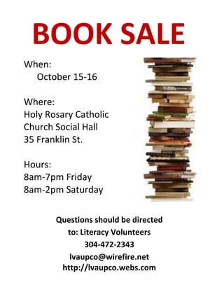 BOOK SALE
When:
  October 15-16

Where:
Holy Rosary Catholic
Church Social Hall
35 Franklin St.

Hours:
8am-7pm Friday
8am-2pm Saturday

       Questions should be directed
         to: Literacy Volunteers
              304-472-2343
          lvaupco@wirefire.net
        http://lvaupco.webs.com
 
