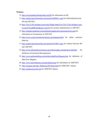 68
Websites
12. http://encyclopedia.laborlawtalk.com/IIS for information on IIS
13. http://aspnet.4guysfromrolla.com/articles/020404-1.aspx for relationship between
IIS and ASP.NET.
14. http://216.15.201.66/dpec/course.htm?fullpg=http%3A//216.15.201.66/dpec/cours
es/wac312/wah006.htm&acro=wac312 for security authentication in ASP.NET
15. http://samples.gotdotnet.com/quickstart/aspplus/doc/mtstransactions.aspxfor
information on Transactions in ASP.NET.
16. http://www.x-cart.com/articles/design_development.html for online customer
behavior.
17. http://aspnet.4guysfromrolla.com/articles/011404-1.aspx for relation between IIS
and ASP.NET.
18. http://www.informatik.uni-bremen.de/uniform/gdpa_d/methods/m-fctd.htm for
definition of Functional Decomposition.
19. http://www.agilemodeling.com/artifacts/dataFlowDiagram.htm for definition of
Data Flow Diagram.
20. http://www.startvbdotnet.com/ado/default.aspx for information on ADO.NET
21. http://mypage.iusb.edu/~hhakimza/505/index.html for ADO.NET objects.
22. http://msdn.microsoft.com for ADO.NET objects.
 