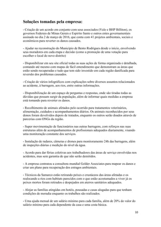 10
Soluções tomadas pela empresa:
- Criação de um acordo em conjunto com seus associados (Vale e BHP Billiton), os
governos Federais de Minas Gerais e Espirito Santo e outros entes governamentais
assinado no dia 2 de março de 2016, que conta com 41 projetos ambientais, sociais e
econômicos para reverter os danos causados.
- Ajudar na reconstrução do Município de Bento Rodrigues desde o início, envolvendo
seus moradores em cada etapa e decisão (como a promoção de uma votação para
escolher o local do novo distrito)
- Disponibilizar em seu site oficial todas as suas ações de forma organizada e detalhada,
contando até mesmo com mapas de fácil entendimento que demonstram as áreas que
estão sendo recuperadas e tudo que tem sido investido em cada região danificada para
reversão dos problemas causados.
- Criação de vários infográficos com explicações sobre diversos assuntos relacionados
ao acidente, à barragem, aos rios, entre outras informações.
- Disponibilização de um espaço de perguntas e respostas, onde são tiradas todas as
dúvidas que possam surgir da população, além de informar quais medidas a empresa
está tomando para reverter os danos.
- Recolhimento de animais afetados pelo ocorrido para tratamentos veterinários,
alimentação, cuidados e acompanhamentos diários. Os animais reconhecidos por seus
donos foram devolvidos depois de tratados, enquanto os outros serão doados através de
parcerias com ONGs da região.
- Super movimentação de funcionários nas outras barragens, com reforços nas suas
estruturas além de acompanhamentos de profissionais adequados diariamente, visando
uma monitoração constante dos serviços.
- Instalação de radares, câmeras e drones para monitoramento 24h das barragens, além
de inspeções diárias e medição do nível da água.
- Acordo para dar férias coletivas aos trabalhadores das áreas de serviço envolvidas nos
acidentes, mas sem garantia de que não serão demitidos.
- A empresa contratou a consultora mundial Golder Associates para mapear os danos e
criar um plano para recuperação dos estragos ambientais.
- Técnicos da Samarco estão retirando peixes e crustáceos das áreas afetadas e os
realocando a rios com habitats parecidos com o que estão acostumados a viver já os
peixes mortos foram retirados e despejados em aterros sanitários adequados.
- Alojar as famílias atingidas em hotéis, pousadas e casas alugadas para que tenham
condições de moradia enquanto os trabalhos são realizados.
- Uma ajuda mensal de um salário mínimo para cada família, além de 20% do valor do
salário mínimo para cada dependente da casa e uma cesta básica.
 