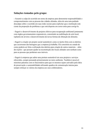 11
Soluções tomadas pelo grupo:
- Assumir a culpa do ocorrido em nome da empresa para demonstrar responsabilidade e
comprometimento com as pessoas das cidades afetadas, além de uma nota pedindo
desculpas sobre o ocorrido em suas redes sociais para explicitar que a instituição está
ciente da proporção do problema e que está disposta em correr atrás para corrigi-lo.
- Sugerir o desenvolvimento de projetos efetivos para recuperação ambiental juntamente
com órgãos governamentais responsáveis, consistindo na reabilitação do solo local,
replantio de arvores e desenvolvimento de novas formas de obtenção de alimento.
- Sugerir a criação um projeto social sustentável, como os tijolos feito com os detritos
que escorreram das barragens que a empresa já trabalha. Ele consistiria no estudo de
como poderia ser feita a utilização dos detritos para criação de outros materiais – além
dos tijolos - que possam ajudar na reconstrução dos locais afetados sem nenhum custo
para as pessoas que perderam seus imóveis.
- Sugerir à empresa que adote uma postura sustentável em seus projetos e serviços
oferecidos, sempre pensando primeiramente no meio ambiente. Também é possível
ministrar palestras com os funcionários para que os mesmos sejam cativados pela ideia
de preservação e sustentabilidade utilizando quadros de comunicação interna para
sempre reforçar os valores da empresa aos seus colaboradores.
 