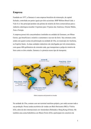 1
Empresa
Fundada em 1977, a Samarco é uma empresa brasileira de mineração, de capital
fechado, controlada em partes iguais por dois acionistas: BHP Billiton Brasil Ltda. e
Vale S.A. Seu principal produto são pelotas de minério de ferro comercializas para a
indústria siderúrgica mundial. Exportam para 19 países das Américas, Oriente Médio,
Ásia e Europa.
A empresa possui três concentradores instalados na unidade de Germano, em Minas
Gerais, que beneficiam o minério e aumentam o seu teor de ferro. Sua estrutura conta
ainda com quatro usinas de pelotização na unidade de Ubu, no município de Anchieta,
no Espírito Santo. As duas unidades industriais são interligadas por três minerodutos,
com quase 400 quilômetros de extensão cada, que transportam a polpa de minério de
ferro entre os dois estados. Samarco é a pioneira nesse tipo de transporte.
Onde a empresa está presente no mundo.
Na unidade de Ubu, contam com um terminal marítimo próprio, por onde escoam toda a
sua produção. Possuí ainda escritórios de vendas em Belo Horizonte (MG) e Vitória
(ES), além de dois internacionais em Amsterdam (Holanda) e Hong Kong (China). Há
também uma usina hidrelétrica em Muniz Freire (ES) e participam do consórcio da
 