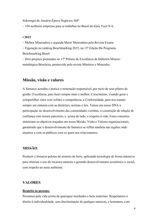 4
Siderurgia do Anuário Época Negócios 360º
– 150 melhores empresas para se trabalhar no Brasil do Guia Você S/A.
• 2015
– Melhor Mineradora e segunda Maior Mineradora pela Revista Exame
– Figuração no ranking Benchmarking 2015, na 13ª Edição Do Programa
Benchmarking Brasil
– Dois projetos premiados no 17º Prêmio de Excelência da Indústria Minero-
metalúrgica Brasileira, promovido pela revista Minérios e Minerales.
Missão, visão e valores
A Samarco acredita e pratica a mineração responsável, por meio de seus pilares de
gestão: Excelência, para fazer sempre mais e melhor; Crescimento, visando gerar e
compartilhar valor com solidez e competência; e Conformidade, para nos manter
sempre em sintonia com as diretrizes, normas e leis. Temos em nosso DNA a
participação no desenvolvimento das comunidades vizinhas, a construção de relação de
confiança com nossos parceiros, e, acima de tudo, o respeito à vida. Esses conceitos
sintetizam os objetivos traçados em nossa Missão, Visão e Valores organizacionais,
garantindo que o desenvolvimento da Samarco se reflita também nas regiões onde
atuamos e com os públicos com os quais nos relacionamos.
MISSÃO
Produzir e fornecer pelotas de minério de ferro, aplicando tecnologia de forma intensiva
para otimizar o uso de recursos naturais e gerando desenvolvimento econômico e social,
com respeito ao meio ambiente.
VALORES
Respeito às pessoas:
Prezamos pela vida acima de quaisquer resultados e bens materiais. Respeitamos o
direito à individualidade, sem discriminação de qualquer natureza, e honramos, com
 