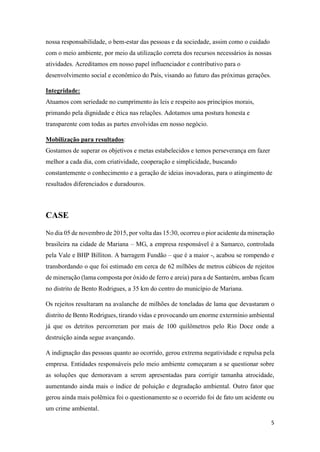 5
nossa responsabilidade, o bem-estar das pessoas e da sociedade, assim como o cuidado
com o meio ambiente, por meio da utilização correta dos recursos necessários às nossas
atividades. Acreditamos em nosso papel influenciador e contributivo para o
desenvolvimento social e econômico do País, visando ao futuro das próximas gerações.
Integridade:
Atuamos com seriedade no cumprimento às leis e respeito aos princípios morais,
primando pela dignidade e ética nas relações. Adotamos uma postura honesta e
transparente com todas as partes envolvidas em nosso negócio.
Mobilização para resultados:
Gostamos de superar os objetivos e metas estabelecidos e temos perseverança em fazer
melhor a cada dia, com criatividade, cooperação e simplicidade, buscando
constantemente o conhecimento e a geração de ideias inovadoras, para o atingimento de
resultados diferenciados e duradouros.
CASE
No dia 05 de novembro de 2015, por volta das 15:30, ocorreu o pior acidente da mineração
brasileira na cidade de Mariana – MG, a empresa responsável é a Samarco, controlada
pela Vale e BHP Billiton. A barragem Fundão – que é a maior -, acabou se rompendo e
transbordando o que foi estimado em cerca de 62 milhões de metros cúbicos de rejeitos
de mineração (lama composta por óxido de ferro e areia) para a de Santarém, ambas ficam
no distrito de Bento Rodrigues, a 35 km do centro do município de Mariana.
Os rejeitos resultaram na avalanche de milhões de toneladas de lama que devastaram o
distrito de Bento Rodrigues, tirando vidas e provocando um enorme extermínio ambiental
já que os detritos percorreram por mais de 100 quilômetros pelo Rio Doce onde a
destruição ainda segue avançando.
A indignação das pessoas quanto ao ocorrido, gerou extrema negatividade e repulsa pela
empresa. Entidades responsáveis pelo meio ambiente começaram a se questionar sobre
as soluções que demoravam a serem apresentadas para corrigir tamanha atrocidade,
aumentando ainda mais o índice de poluição e degradação ambiental. Outro fator que
gerou ainda mais polêmica foi o questionamento se o ocorrido foi de fato um acidente ou
um crime ambiental.
 