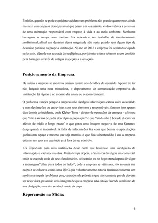 6
É nítido, que não se pode considerar acidente um problema tão grande quanto esse, ainda
mais em uma empresa desse patamar que possuí em sua missão, visão e valores a premissa
de uma mineração responsável com respeito à vida e ao meio ambiente. Nenhuma
barragem se rompe sem motivo. Era necessário um trabalho de monitoramento
profissional, afinal um desastre dessa magnitude não seria gerado sem algum tipo de
descuido partindo da própria instituição. No ano de 2016 a empresa foi declarada culpada
pelos atos, além de ser acusada de negligência, por já estar ciente sobre os riscos corridos
pela barragem através de antigas inspeções e avaliações.
Posicionamento da Empresa:
De início a empresa se mostrou omissa quanto aos detalhes do ocorrido. Apesar de ter
não lançado uma nota minuciosa, o departamento de comunicação corporativa da
instituição foi rápido e no mesmo dia anunciou o acontecimento.
O problema começa porque a empresa não divulgou informações extras sobre o ocorrido
e nem declarações ou entrevistas com seus diretores e responsáveis, fazendo isso apenas
dias depois do incidente, onde Kleber Terra – diretor de operações da empresa – afirmou
que “não é o caso de pedir desculpas à população” e que “ainda não é hora de discutir os
efeitos de médio e longo prazo” o que gerou uma imagem negativa de uma Samarco
despreparada e insensível. A falta de informações fez com que boatos e especulações
ganhassem espaço e mesmo que seja mentira, o que fica subentendido é que a empresa
está em um caos em que tudo está fora de seu controle.
Era importante para uma instituição desse porte que houvesse uma divulgação de
informações e esclarecimentos. Muito tempo depois, a Samarco divulgou um comercial
onde se esconde atrás de seus funcionários, colocando-os no fogo cruzado para divulgar
a mensagem “olhar para todos os lados”, onde a empresa se vitimava, não assumia sua
culpa e se colocava como uma ONG que voluntariamente estaria tentando consertar um
problema no país (problema esse, causado pela própria e que teoricamente por ela deveria
ser resolvido), passando uma imagem de que a empresa não estava fazendo o mínimo de
sua obrigação, mas sim se absolvendo da culpa.
Repercussão na Mídia:
 