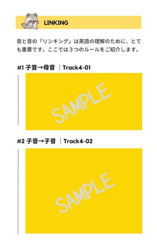 音と音の「リンキング」は英語の理解のために、とて
も重要です。ここでは３つのルールをご紹介します。
LINKING
「子音で終わる単語」と「母音で始まる単語」が
連結し母音が子音のように聞こえます。
（例：What time is it?）
ゆっくり読む場合や特定の語を強調させたい場合はリンキ
ングさせないこともあります。例文で【time】を強調した
い場合、timeとisを別に言うことも可能です。
)
「子音で終わる単語」と「同じ子音で始まる単
語」も連結することがあります。
（例：What time is it?）
子音＋[h] の組み合わせになる場合、語頭の[h]が
読まれないこともあります。
（例）Mom met her at work. →[met ər]
上記例文では, herの[h]を発音することも可能です。[h]を発
音する場合、metの[t]がholdされ「めっはー」のように発
音されます。
)
)
)
#1 子音→母音｜Track4-01
#2 子音→子音｜Track4-02
SAMPLE
SAMPLE
 