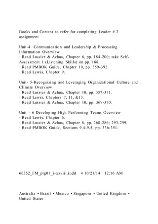 Books and Content to refer for completing Leader # 2
assignment
Unit-4 Communication and Leadership & Processing
Information Overview
· Read Lussier & Achua, Chapter 6, pp. 184-200; take Self-
Assessment 1 (Listening Skills) on pp. 188.
· Read PMBOK Guide, Chapter 10, pp. 359-392.
· Read Lewis, Chapter 9.
Unit- 5-Recognizing and Leveraging Organizational Culture and
Climate Overview
· Read Lussier & Achua, Chapter 10, pp. 357-371.
· Read Lewis, Chapters 7, 11, &13.
· Read Lussier & Achua, Chapter 10, pp. 369-370.
Unit – 6 Developing High Performing Teams Overview
· Read Lewis, Chapter 6.
· Read Lussier & Achua, Chapter 8, pp. 268-286; 293-299.
· Read PMBOK Guide, Sections 9.4-9.5, pp. 336-351.
66352_FM_ptg01_i-xxviii.indd 4 10/21/14 12:16 AM
Australia • Brazil • Mexico • Singapore • United Kingdom •
United States
 