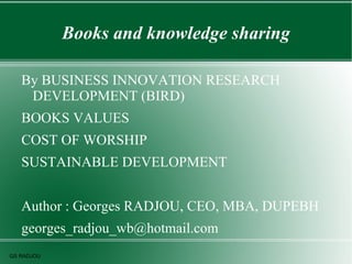 Books and knowledge sharing

   By BUSINESS INNOVATION RESEARCH
    DEVELOPMENT (BIRD)
   BOOKS VALUES
   COST OF WORSHIP
   SUSTAINABLE DEVELOPMENT


   Author : Georges RADJOU, CEO, MBA, DUPEBH
   georges_radjou_wb@hotmail.com
GS RADJOU
 