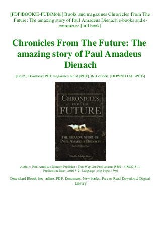 [PDF|BOOK|E-PUB|Mobi] Books and magazines Chronicles From The
Future: The amazing story of Paul Amadeus Dienach e-books and e-
commerce [full book]
Chronicles From The Future: The
amazing story of Paul Amadeus
Dienach
[Best!], Download PDF magazines, Read [PDF], Best eBook, [DOWNLOAD -PDF-]
Author : Paul Amadeus Dienach Publisher : This Way Out Productions ISBN : 6188221811
Publication Date : 2016-3-21 Language : eng Pages : 396
Download Ebook free online, PDF, Document, New books, Free to Read Download, Digital
Library
 