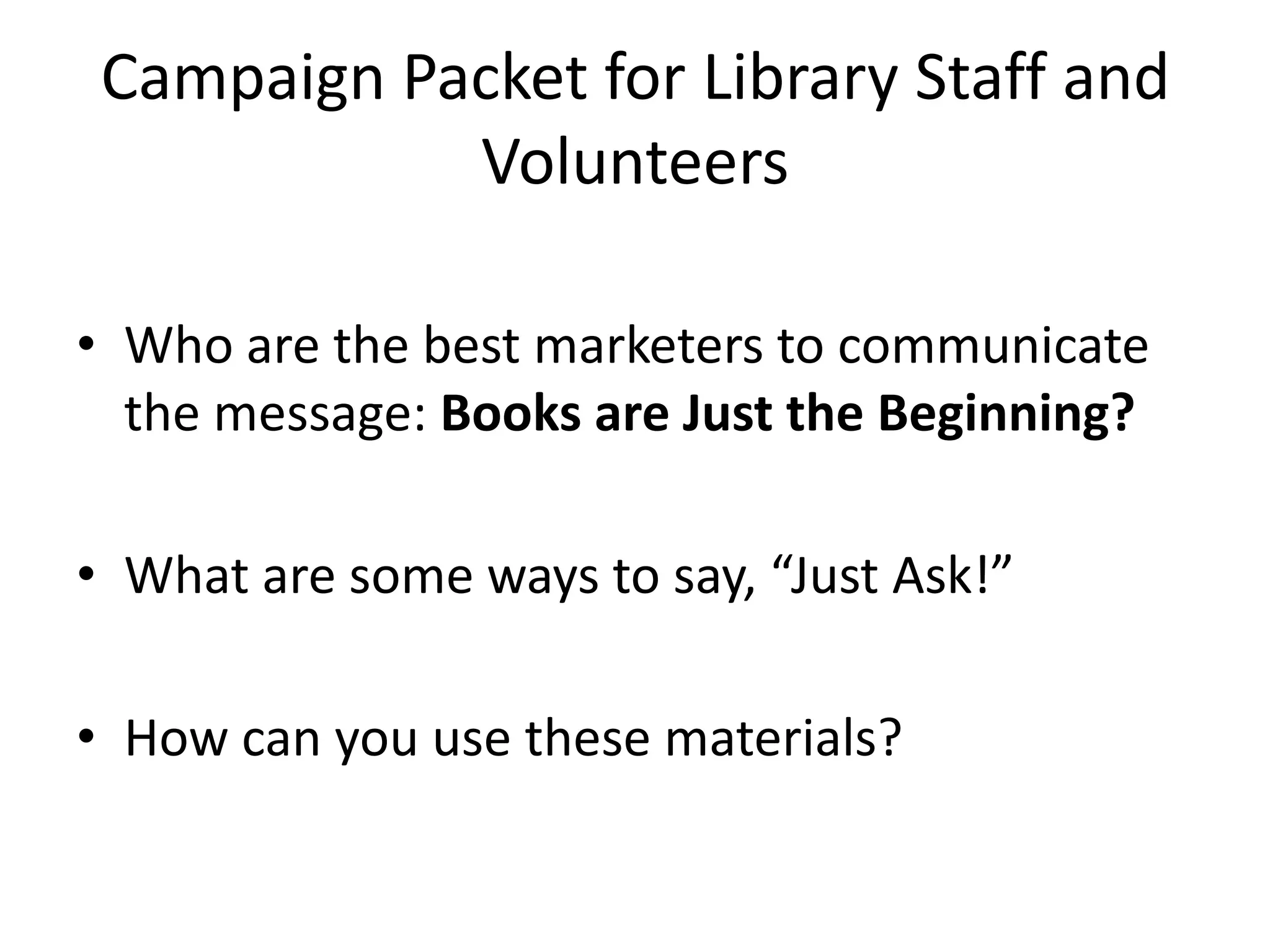 Campaign Packet for Library Staff and
Volunteers
• Who are the best marketers to communicate
the message: Books are Just the Beginning?
• What are some ways to say, “Just Ask!”
• How can you use these materials?
 