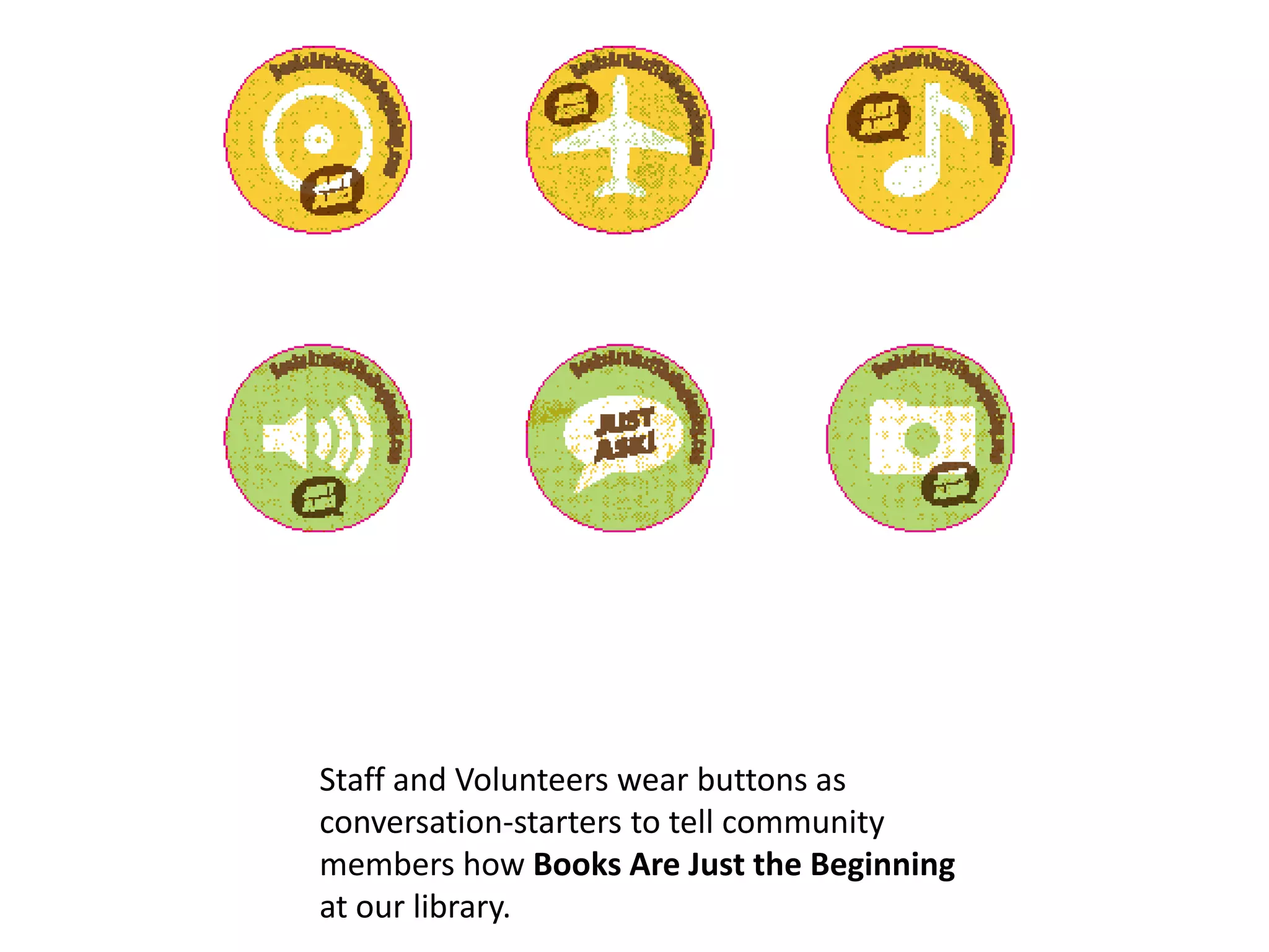 Staff and Volunteers wear buttons as
conversation-starters to tell community
members how Books Are Just the Beginning
at our library.
 