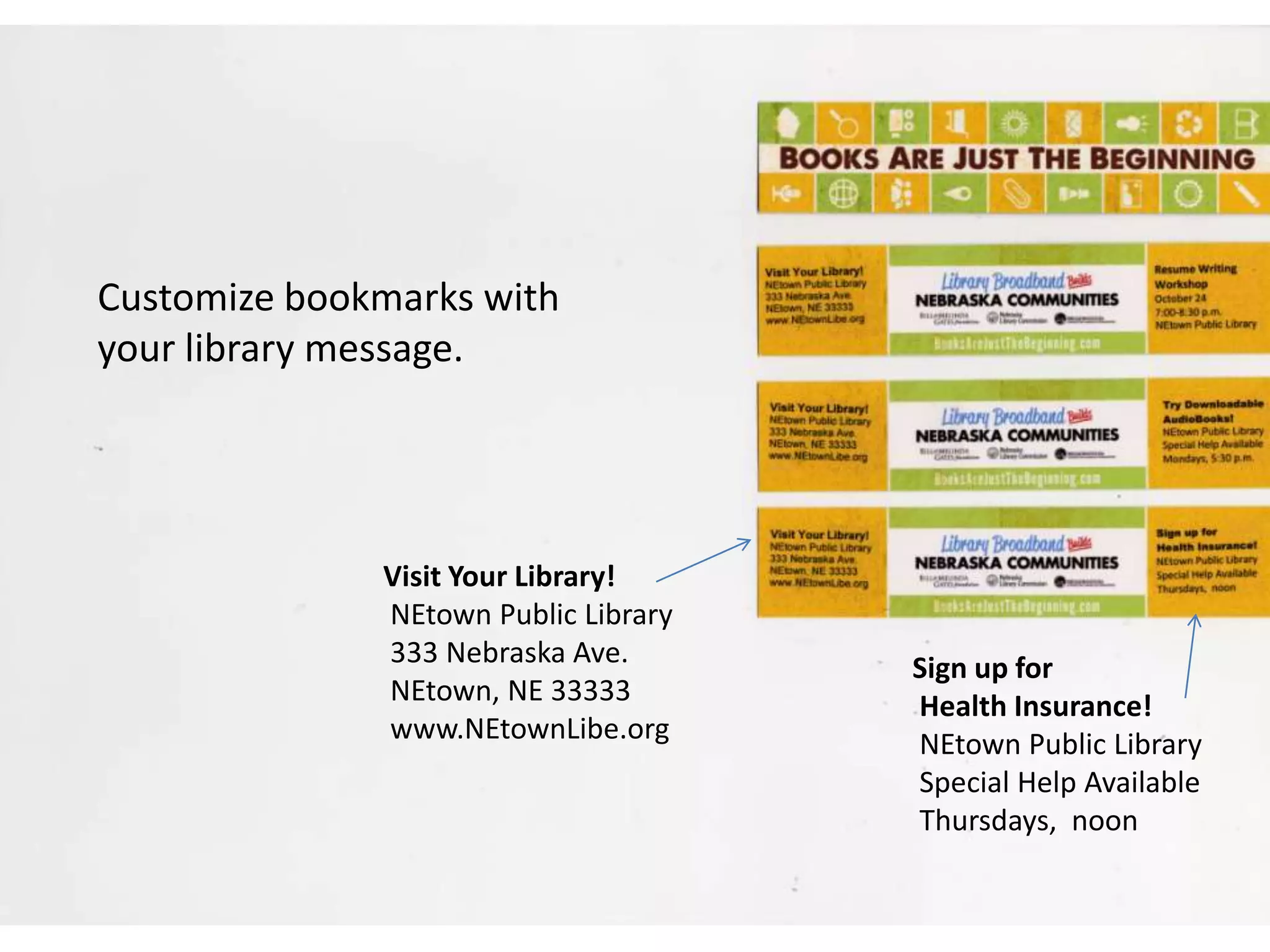 Customize bookmarks with
your library message.
Visit Your Library!
NEtown Public Library
333 Nebraska Ave.
NEtown, NE 33333
www.NEtownLibe.org
Sign up for
Health Insurance!
NEtown Public Library
Special Help Available
Thursdays, noon
 