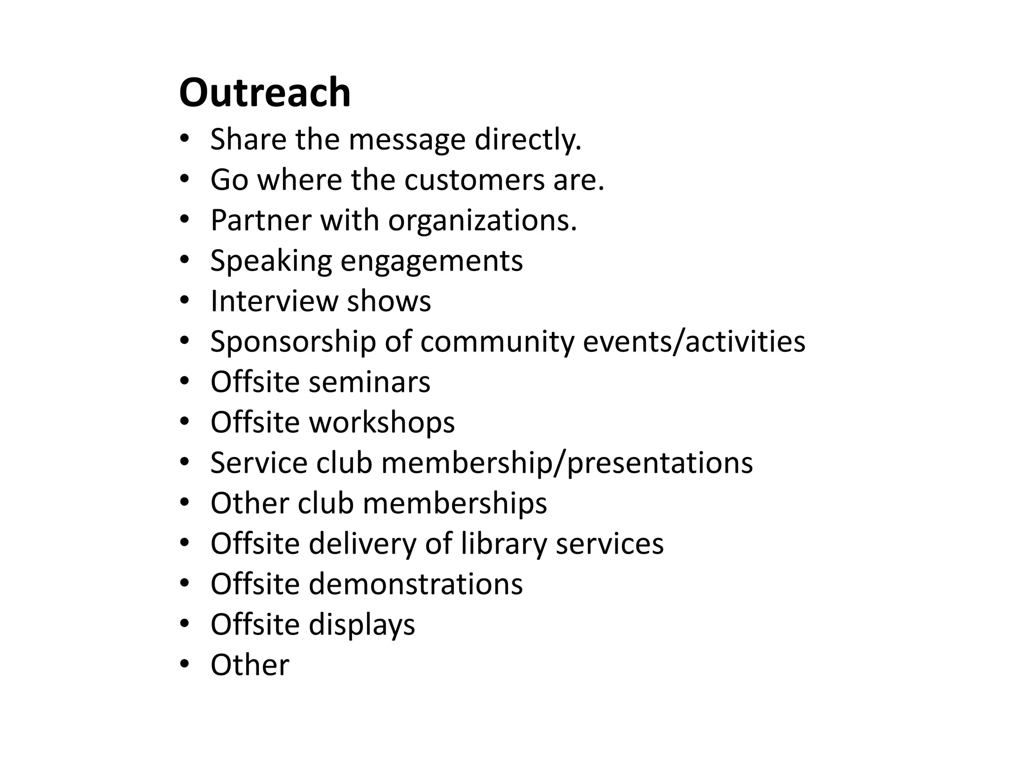 Outreach
• Share the message directly.
• Go where the customers are.
• Partner with organizations.
• Speaking engagements
• Interview shows
• Sponsorship of community events/activities
• Offsite seminars
• Offsite workshops
• Service club membership/presentations
• Other club memberships
• Offsite delivery of library services
• Offsite demonstrations
• Offsite displays
• Other
 