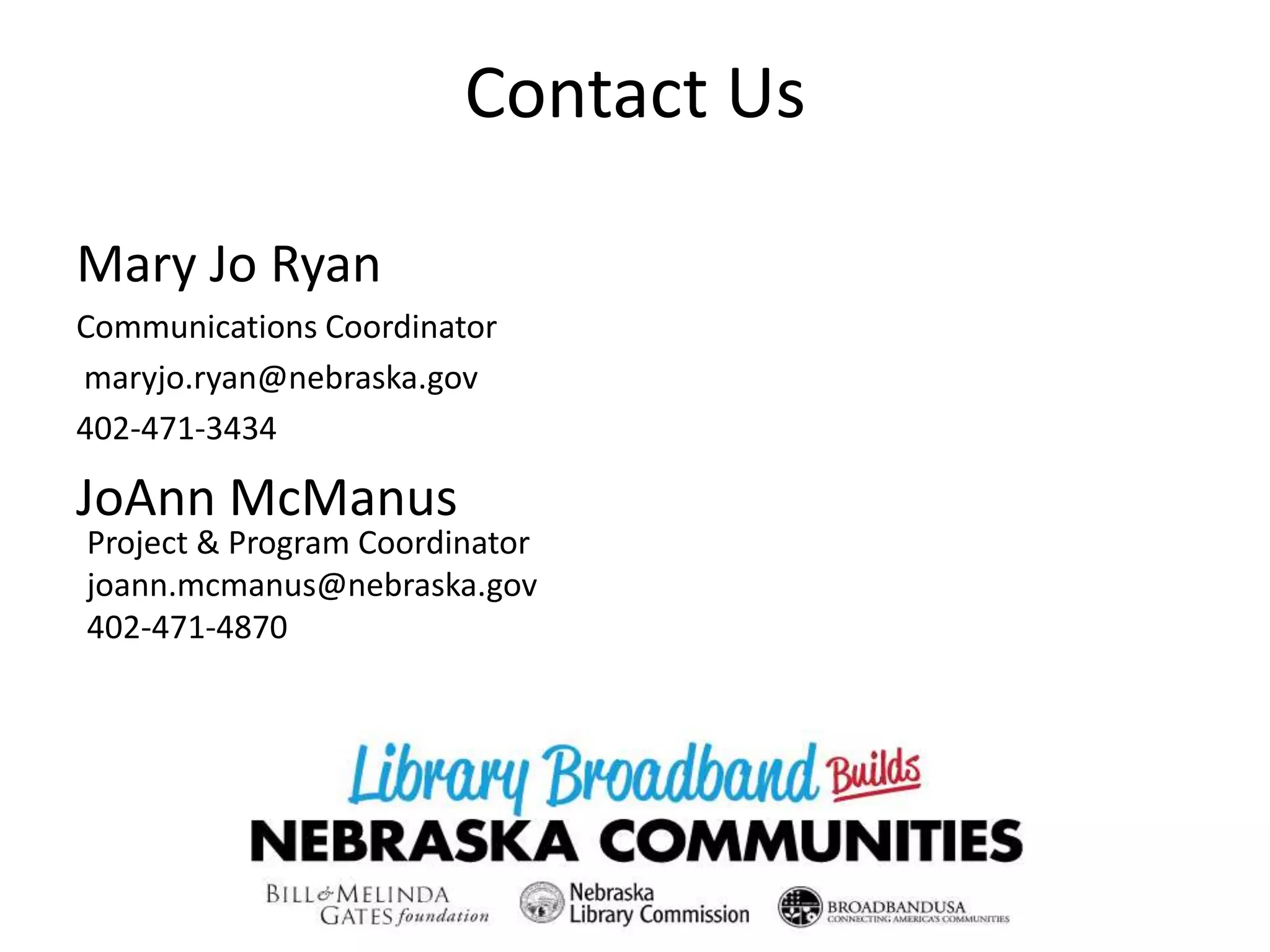 Contact Us
Mary Jo Ryan
Communications Coordinator
maryjo.ryan@nebraska.gov
402-471-3434
JoAnn McManus
Project & Program Coordinator
joann.mcmanus@nebraska.gov
402-471-4870
 