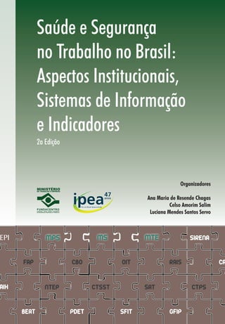 SAÚDEESEGURANÇANOTRABALHONOBRASIL:ASPECTOSINSTITUCIONAIS,SISTEMASDEINFORMAÇÃOEINDICADORES
Saúde e Segurança
no Trabalho no Brasil:
Aspectos Institucionais,
Sistemas de Informação
e Indicadores
2a Edição
9 7 8 8 5 9 8 1 1 7 7 4 4
ISBN 859811774-9
CAT
GFIP
CNIS
BEAT
NIT
GILDRATGILL-RAT AIHSIASINAN
SIM CEREST RENAST IDB RIPSA
CAGED SFITPDET
SIRENAPCMSOPPRA
OMSITCILO
EPI
GTIGEISAT
MTEMSMPS
NTEP
FAP CBO
CTSST
RAIS
SAT CTPS
OIT
Tecnologista da Fundacentro
Rafael Guerreiro Osorio
474747
 
