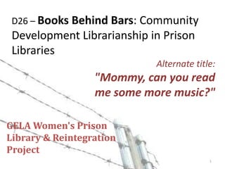 D26 – Books Behind Bars: Community Development Librarianship in Prison Libraries Alternate title: "Mommy, can you read me some more music?" GELA Women's PrisonLibrary & Reintegration Project 1 