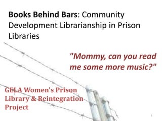 Books Behind Bars: Community Development Librarianship in Prison Libraries "Mommy, can you read me some more music?" GELA Women's PrisonLibrary & Reintegration Project 1 