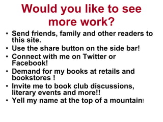 Would you like to see more work? Send friends, family and other readers to this site.  Use the share button on the side bar! Connect with me on Twitter or Facebook! Demand for my books at retails and bookstores ! Invite me to book club discussions, literary events and more!! Yell my name at the top of a mountain ! 